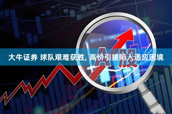 大牛证券 球队艰难获胜, 高价引援陷入适应困境