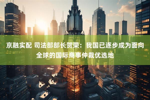 京融实配 司法部部长贺荣：我国已逐步成为面向全球的国际商事仲裁优选地