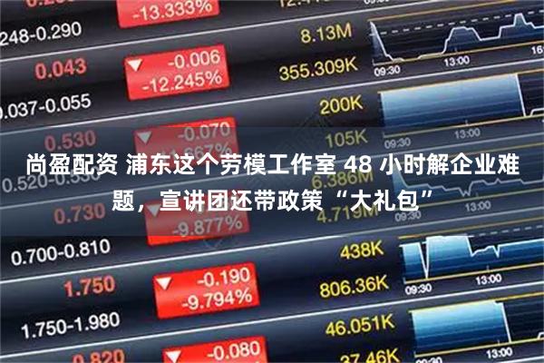 尚盈配资 浦东这个劳模工作室 48 小时解企业难题，宣讲团还带政策 “大礼包”