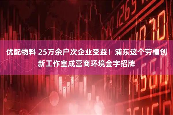 优配物料 25万余户次企业受益！浦东这个劳模创新工作室成营商环境金字招牌