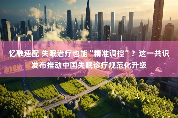 忆融速配 失眠治疗也能“精准调控”？这一共识发布推动中国失眠诊疗规范化升级
