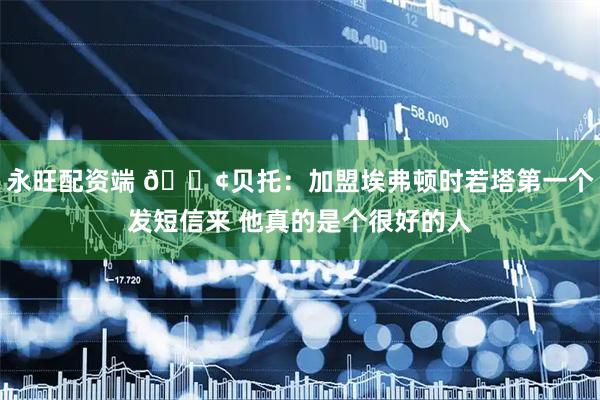 永旺配资端 😢贝托：加盟埃弗顿时若塔第一个发短信来 他真的是个很好的人