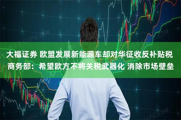 大福证券 欧盟发展新能源车却对华征收反补贴税 商务部：希望欧方不将关税武器化 消除市场壁垒