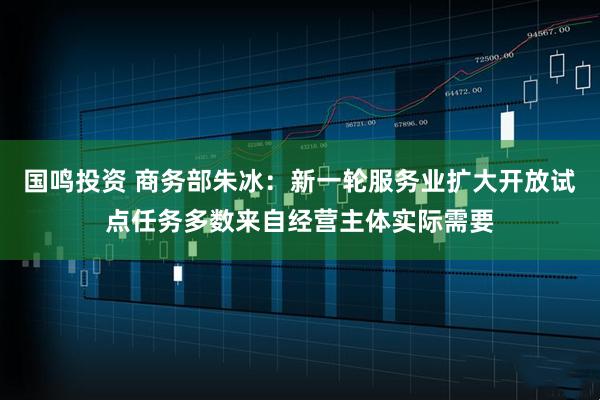国鸣投资 商务部朱冰：新一轮服务业扩大开放试点任务多数来自经营主体实际需要