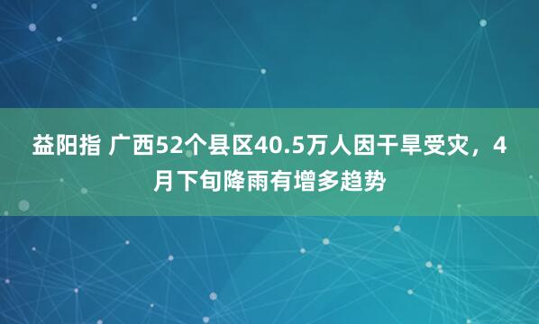 益阳指 广西52个县区40.5万人因干旱受灾，4月下旬降雨有增多趋势