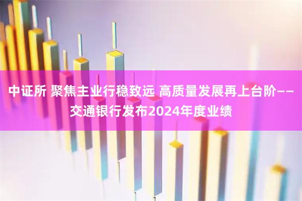 中证所 聚焦主业行稳致远 高质量发展再上台阶——交通银行发布2024年度业绩
