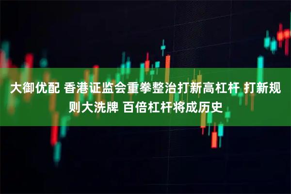 大御优配 香港证监会重拳整治打新高杠杆 打新规则大洗牌 百倍杠杆将成历史