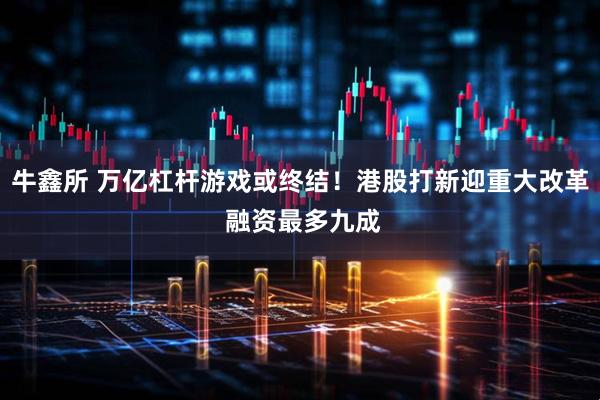 牛鑫所 万亿杠杆游戏或终结！港股打新迎重大改革 融资最多九成