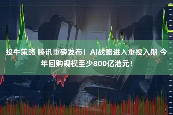 投牛策略 腾讯重磅发布！AI战略进入重投入期 今年回购规模至少800亿港元！