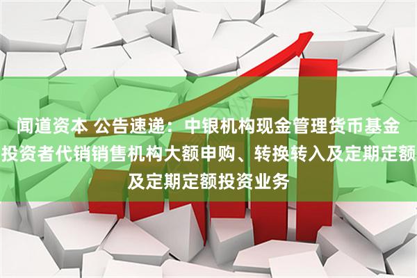 闻道资本 公告速递：中银机构现金管理货币基金暂停机构投资者代销销售机构大额申购、转换转入及定期定额投资业务