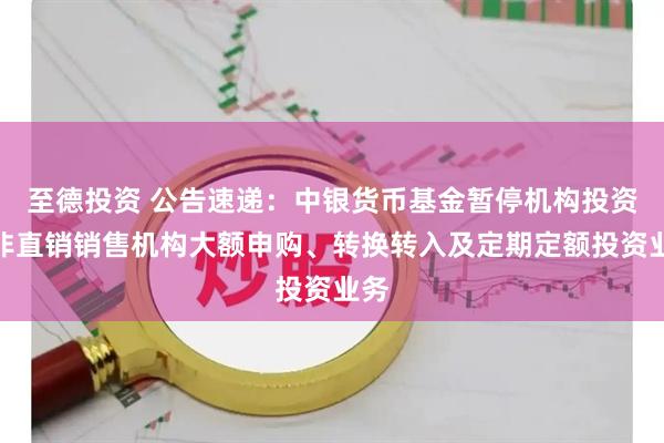 至德投资 公告速递：中银货币基金暂停机构投资者非直销销售机构大额申购、转换转入及定期定额投资业务
