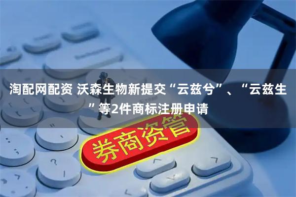 淘配网配资 沃森生物新提交“云兹兮”、“云兹生”等2件商标注册申请