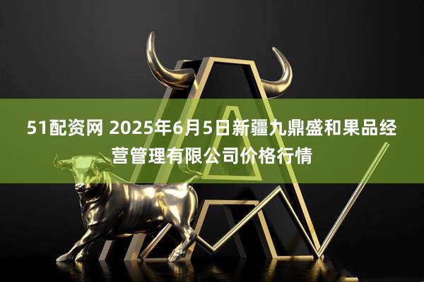 51配资网 2025年6月5日新疆九鼎盛和果品经营管理有限公司价格行情