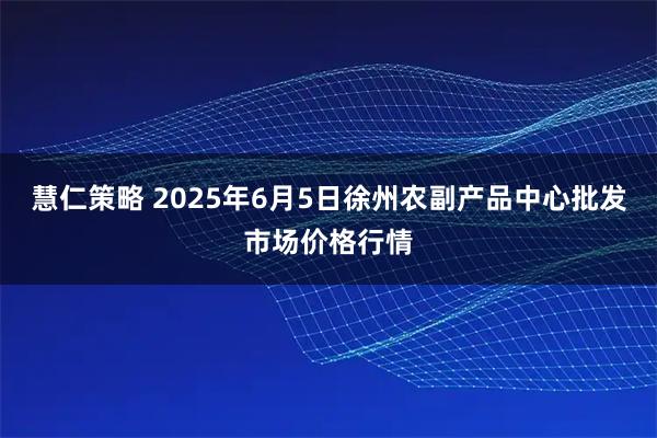 慧仁策略 2025年6月5日徐州农副产品中心批发市场价格行情