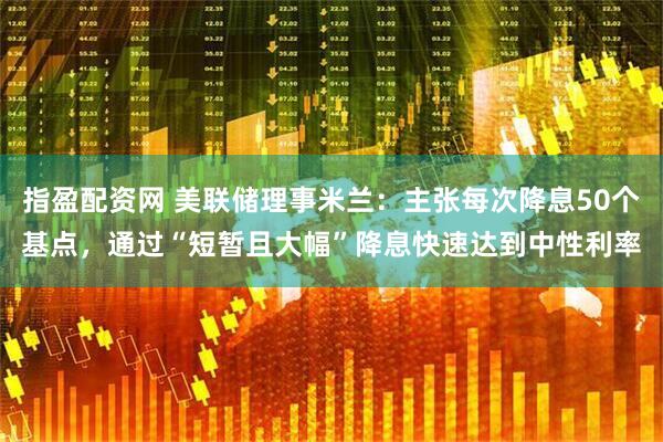 指盈配资网 美联储理事米兰：主张每次降息50个基点，通过“短暂且大幅”降息快速达到中性利率