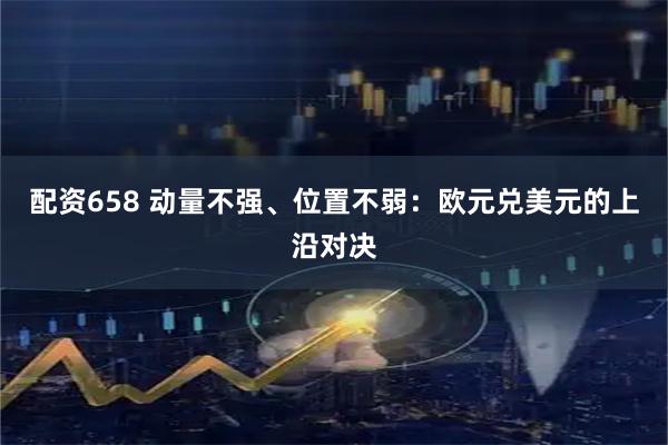 配资658 动量不强、位置不弱：欧元兑美元的上沿对决