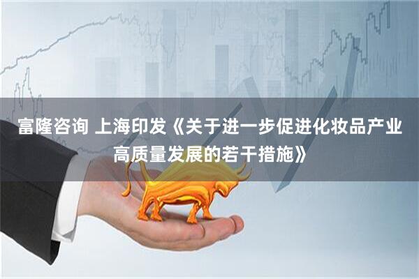 富隆咨询 上海印发《关于进一步促进化妆品产业高质量发展的若干措施》