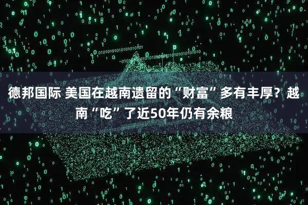 德邦国际 美国在越南遗留的“财富”多有丰厚？越南“吃”了近50年仍有余粮