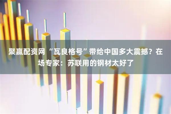 聚赢配资网 “瓦良格号”带给中国多大震撼？在场专家：苏联用的钢材太好了