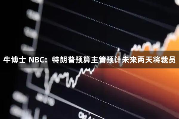 牛博士 NBC：特朗普预算主管预计未来两天将裁员