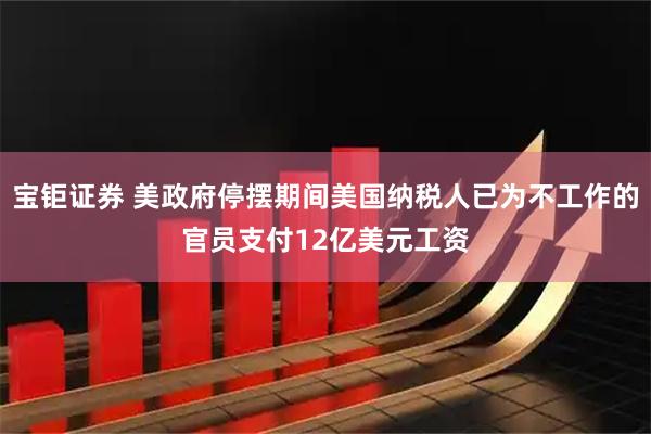 宝钜证券 美政府停摆期间美国纳税人已为不工作的官员支付12亿美元工资