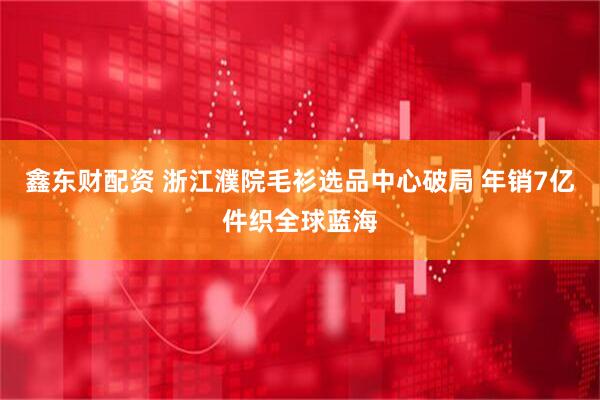 鑫东财配资 浙江濮院毛衫选品中心破局 年销7亿件织全球蓝海