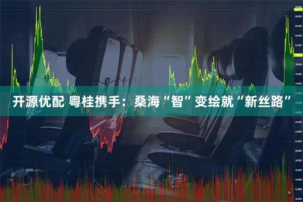 开源优配 粤桂携手：桑海“智”变绘就“新丝路”
